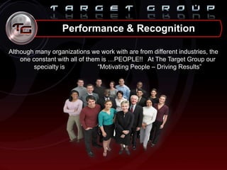 Performance & Recognition
Although many organizations we work with are from different industries, the
one constant with all of them is …PEOPLE!! At The Target Group our
specialty is “Motivating People – Driving Results”
 