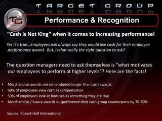 “Cash is Not King” when it comes to increasing performance!
Yes it’s true…Employees will always say they would like cash for their employee
performance award. But, is that really the right question to ask?
The question managers need to ask themselves is “what motivates
our employees to perform at higher levels”? Here are the facts!
• Merchandise awards are remembered longer than cash awards.
• 60% of employees view cash as compensation.
• 53% of employees look at bonuses as something they are due.
• Merchandise / luxury awards outperformed their cash group counterparts by 70-80%.
Source: Robert Half International
Performance & Recognition
 