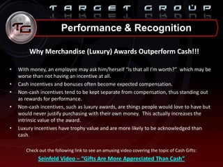 Why Merchandise (Luxury) Awards Outperform Cash!!!
• With money, an employee may ask him/herself “Is that all I’m worth?” which may be
worse than not having an incentive at all.
• Cash incentives and bonuses often become expected compensation.
• Non-cash incentives tend to be kept separate from compensation, thus standing out
as rewards for performance.
• Non-cash incentives, such as luxury awards, are things people would love to have but
would never justify purchasing with their own money. This actually increases the
intrinsic value of the award.
• Luxury incentives have trophy value and are more likely to be acknowledged than
cash.
Check out the following link to see an amusing video covering the topic of Cash Gifts:
Seinfeld Video – “Gifts Are More Appreciated Than Cash”
Performance & Recognition
 