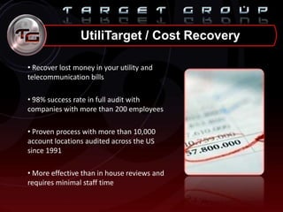 UtiliTarget / Cost Recovery
• Recover lost money in your utility and
telecommunication bills
• 98% success rate in full audit with
companies with more than 200 employees
• Proven process with more than 10,000
account locations audited across the US
since 1991
• More effective than in house reviews and
requires minimal staff time
 