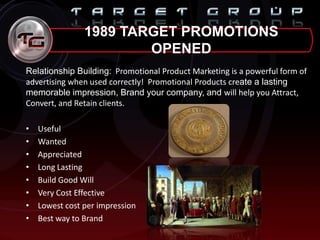 1989 TARGET PROMOTIONS
OPENED
Relationship Building: Promotional Product Marketing is a powerful form of
advertising when used correctly! Promotional Products create a lasting
memorable impression, Brand your company, and will help you Attract,
Convert, and Retain clients.
• Useful
• Wanted
• Appreciated
• Long Lasting
• Build Good Will
• Very Cost Effective
• Lowest cost per impression
• Best way to Brand
 