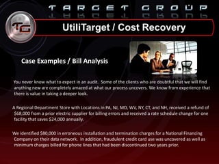 UtiliTarget / Cost Recovery
Case Examples / Bill Analysis
You never know what to expect in an audit. Some of the clients who are doubtful that we will find
anything new are completely amazed at what our process uncovers. We know from experience that
there is value in taking a deeper look.
A Regional Department Store with Locations in PA, NJ, MD, WV, NY, CT, and NH, received a refund of
$68,000 from a prior electric supplier for billing errors and received a rate schedule change for one
facility that saves $24,000 annually.
We identified $80,000 in erroneous installation and termination charges for a National Financing
Company on their data network. In addition, fraudulent credit card use was uncovered as well as
minimum charges billed for phone lines that had been discontinued two years prior.
 