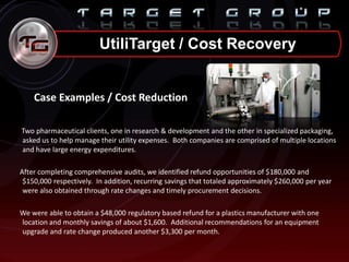 UtiliTarget / Cost Recovery
Case Examples / Cost Reduction
Two pharmaceutical clients, one in research & development and the other in specialized packaging,
asked us to help manage their utility expenses. Both companies are comprised of multiple locations
and have large energy expenditures.
After completing comprehensive audits, we identified refund opportunities of $180,000 and
$150,000 respectively. In addition, recurring savings that totaled approximately $260,000 per year
were also obtained through rate changes and timely procurement decisions.
We were able to obtain a $48,000 regulatory based refund for a plastics manufacturer with one
location and monthly savings of about $1,600. Additional recommendations for an equipment
upgrade and rate change produced another $3,300 per month.
 
