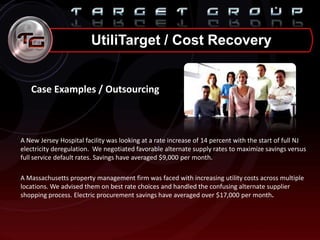 UtiliTarget / Cost Recovery
Case Examples / Outsourcing
A New Jersey Hospital facility was looking at a rate increase of 14 percent with the start of full NJ
electricity deregulation. We negotiated favorable alternate supply rates to maximize savings versus
full service default rates. Savings have averaged $9,000 per month.
A Massachusetts property management firm was faced with increasing utility costs across multiple
locations. We advised them on best rate choices and handled the confusing alternate supplier
shopping process. Electric procurement savings have averaged over $17,000 per month.
 