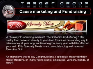 A “Turnkey” Fundraising machine! The first of it‟s kind offering 5 star
quality food delivered directly to your door. This is an outstanding way to
raise money all year long, continue to grow every year, with little effort on
your end. Elite Specialty Meats is also an outstanding well received
Executive Gift!!
An impressive way to say Congratulations, I apologize, Happy Birthday,
Happy Holidays, or Thank You to clients, employees, vendors, friends, or
family!!
Cause marketing and Fundraising
 