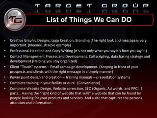• Creative Graphic Designs, Logo Creation, Branding (The right look and message is very
important. (Kleenex, sharpie example)
• Professional Headline and Copy Writing (It’s not only what you say it’s how you say it.)
• Contact Management Process and Development. Call scripting, data basing strategy and
development (Helping you stay organized)
• Client “Touch” systems – Email campaign development. (Keeping in front of your
prospects and clients with the right message in a timely manner)
• Power point design and creation – Training manuals – presentation systems
• Complete training in your facility or ours! (Convenience)
• Complete Website Design, Website correction, SEO (Organic, Ad words, and PPC). 3
parts… Having the “right kind of website that sells” a website that can be found by
people looking for your products and services. And a site that captures the persons
attention and information.
List of Things We Can DO
 