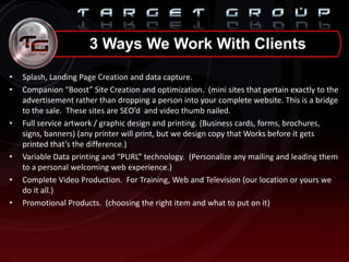 • Splash, Landing Page Creation and data capture.
• Companion “Boost” Site Creation and optimization. (mini sites that pertain exactly to the
advertisement rather than dropping a person into your complete website. This is a bridge
to the sale. These sites are SEO’d and video thumb nailed.
• Full service artwork / graphic design and printing. (Business cards, forms, brochures,
signs, banners) (any printer will print, but we design copy that Works before it gets
printed that’s the difference.)
• Variable Data printing and “PURL” technology. (Personalize any mailing and leading them
to a personal welcoming web experience.)
• Complete Video Production. For Training, Web and Television (our location or yours we
do it all.)
• Promotional Products. (choosing the right item and what to put on it)
3 Ways We Work With Clients
 