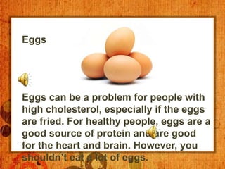 Eggs




Eggs can be a problem for people with
high cholesterol, especially if the eggs
are fried. For healthy people, eggs are a
good source of protein and are good
for the heart and brain. However, you
shouldn’t eat a lot of eggs.
 