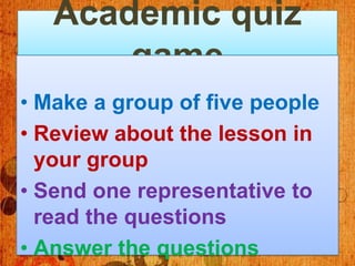 Academic quiz
       game
• Make a group of five people
• Review about the lesson in
  your group
• Send one representative to
  read the questions
• Answer the questions
 