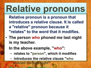 Relative pronouns
  Relative pronoun is a pronoun that
  introduces a relative clause. It is called
  a "relative" pronoun because it
  "relates" to the word that it modifies.
• The person who phoned me last night
  is my teacher.
  In the above example, "who":
  – relates to "person", which it modifies
  – introduces the relative clause "who
   phoned me last night"
 