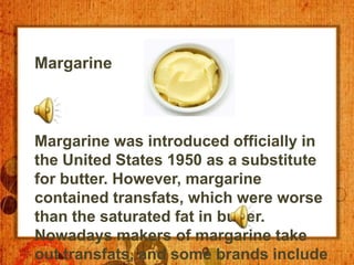 Margarine



Margarine was introduced officially in
the United States 1950 as a substitute
for butter. However, margarine
contained transfats, which were worse
than the saturated fat in butter.
Nowadays makers of margarine take
out transfats, and some brands include
 