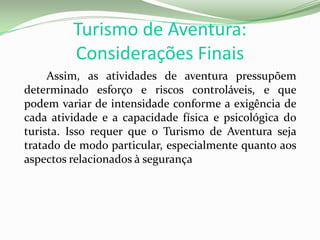 Turismo de Aventura:
Considerações Finais
Assim, as atividades de aventura pressupõem
determinado esforço e riscos controláveis, e que
podem variar de intensidade conforme a exigência de
cada atividade e a capacidade física e psicológica do
turista. Isso requer que o Turismo de Aventura seja
tratado de modo particular, especialmente quanto aos
aspectos relacionados à segurança
 