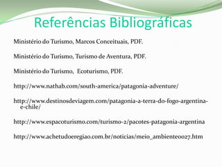 Referências Bibliográficas
Ministério do Turismo, Marcos Conceituais, PDF.
Ministério do Turismo, Turismo de Aventura, PDF.
Ministério do Turismo, Ecoturismo, PDF.
http://www.nathab.com/south-america/patagonia-adventure/
http://www.destinosdeviagem.com/patagonia-a-terra-do-fogo-argentina-
e-chile/
http://www.espacoturismo.com/turismo-2/pacotes-patagonia-argentina
http://www.achetudoeregiao.com.br/noticias/meio_ambiente0027.htm
 
