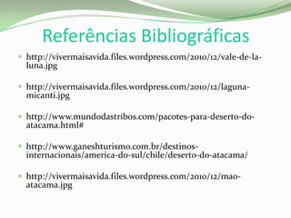 Referências Bibliográficas
 http://vivermaisavida.files.wordpress.com/2010/12/vale-de-la-
luna.jpg
 http://vivermaisavida.files.wordpress.com/2010/12/laguna-
micanti.jpg
 http://www.mundodastribos.com/pacotes-para-deserto-do-
atacama.html#
 http://www.ganeshturismo.com.br/destinos-
internacionais/america-do-sul/chile/deserto-do-atacama/
 http://vivermaisavida.files.wordpress.com/2010/12/mao-
atacama.jpg
 