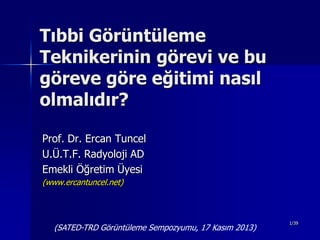 Tıbbi Görüntüleme
Teknikerinin görevi ve bu
göreve göre eğitimi nasıl
olmalıdır?
Prof. Dr. Ercan Tuncel
U.Ü.T.F. Radyoloji AD
Emekli Öğretim Üyesi
(www.ercantuncel.net)

(SATED-TRD Görüntüleme Sempozyumu, 17 Kasım 2013)

1/39

 