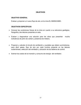 17
OBJETIVOS
OBJETIVO GENERAL
Evaluar y proponer un nuevo flujo de aire, en la mina EL MARACAIBO.
OBJETIVOS ESPECÍFICOS
 Conocer las condiciones físicas de la mina en cuanto a su estructura geológica,
fisiografía y las labores presentes en esta.
 Evaluar y diagnosticar una solución para los sitios que presenten mucha
turbulencia de polvo de carbón y presencia de metano.
 Proponer y calcular el circuito de ventilación y caudales que deben suministrarse,
para diluir gases, flujo de aire por cada hombre presente en las labores
subterráneas, selección del ventilador y ubicación de los tableros de control.
 Estimar los costos de la inversión y consumo de energía del ventilador.
 