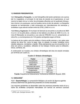 20
1.2 RASGOS FISIOGRAFICOS.
1.2.1 Hidrografía y Fisiografía. La red hidrográfica del sector pertenece a la cuenca
del río magdalena, el principal río del área de estudio es el gachaneca, el cual
recorre la región de sur a norte, los principales afluentes son la quebrada tintoque,
tres chorros y la puerquera, que se localiza cerca al sitio de estudio. La fisiografía
presente es semiabrupta y está compuesta por intercalaciones de areniscas y
arcillolitas cuyas alturas oscilan entre los 2700 y 3400 m.s.n.m.
1.2.2 Clima y Vegetación. El municipio de Samacá se encuentra a una altura de 2600
m.s.n.m. en la parte plana y alcanza en las laderas una altura de 3000 m.s.n.m., la
mina El Maracaibo se encuentra a una cota de 2766,953 m.s.n.m. presentando un
clima frío, y una temperatura de 12,8 grados centígrados según el Himat.
La textura de los suelos varía de arcilloso a franco-arcillo arenoso y son aptos para
cultivos de clima frío, como la papa, trigo, la cebada, la arveja, hortalizas como
cebolla cabezona, remolacha y repollo. Otras plantaciones que se encuentran en el
área son pinos y eucaliptos, utilizados en los trabajos mineros para la entibación,
tolvas, carrileras, etc.
A continuación se muestra una síntesis climatológica del área de estudio tomadas
por el Himat (ver cuadro 2).
Cuadro 2: Síntesis climatológica.
Factor Valor
Precipitación 726 mm
Temperatura 12,8 °C
Brillo solar 5,8 h/día
Velocidad del viento 2,2 m/seg
Humedad relativa 78 %
Evaporación 1423 mm
Evapotranspiración 1071 mm
Fuente: Esquema de Ordenamiento Territorial de SAMACÁ. Boyacá. 2000.
1.3 GEOLOGÍA1
1.3.1 Geomorfología. La composición litológica y la acción de algunos agentes
erosivos determinan las geoformas presentes en el área estudiada.
Las mayores pendientes se desarrollan sobre las areniscas presentes hacia el sur y
sobre las arcillolitas compactas intercaladas con bancos de arenisca cuarzosa
1
LOPEZ, julio. Geología Samacá. 1991.
 