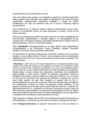 21
representando una zona de resistencia media.
Otra zona diferenciada muestra una topografía suavemente ondulada destacando
valles y laderas poco inclinadas cuya erosión es facilitada por los cursos de aguas
superficiales. Litológicamente predominan arcillolitas y mantos de carbón
constituyendo una zona de resistencia baja; por lo cual se reconocen algunos
carcavamientos.
Como evidencia de la caída de bloques debido al fracturamiento de las rocas,
aparece un considerable número de estos esparcidos a lo largo y ancho de las
zonas más bajas.
Dentro de los factores que ayudan al proceso activo de la erosión manifestados por
escurrimientos, deslizamientos y cárcavas debido a la susceptibilidad de los
miembros de la Formación Guaduas a desarrollar subsidencias se pueden incluir los
agentes tectónicos, hídricos y la actividad antrópica.
1.3.2 Estratigrafía. Estratigráficamente en la región afloran rocas sedimentarías,
correspondientes a las formaciones: Grupo Guadalupe Superior, Formación
Guaduas, Formación Cacho y depósitos cuaternarios.
En este informe se describe la litología de la Formación Guaduas que se encuentra
dividida en cinco niveles del Ktg 1 al Ktg 5, de los cuales se hará una descripción
detallada del nivel Ktg 3 en el cual se encuentran los mantos que se explotan en la
zona de estudio.
- Nivel Ktg 3. Este nivel es el de mayor importancia en el presente estudio ya que
contiene los mantos de carbón que se explotan en el área. Se encontraron cuatro
mantos y aunque estos no afloran se localizaron con base en los trabajos mineros
que se llevan en la zona. Básicamente este nivel está constituido por arcillolitas y
lodolitas grises a grises oscuras muy compactas y resistentes, con estratificación
plana paralela, a veces laminar; también se presentan esporádicos niveles de
arcillolitas carbonosas y cintas de carbón con espesores inferiores a 0,4 m. Dentro
de este nivel se encontraron dos paquetes de areniscas: la superior que se tomó
como límite superior de este nivel, presenta un espesor total de 8,0 m.
aproximadamente; es una arenisca de grano medio a fino de color blanco amarillento
con estratificación cruzada, en partes con pequeños niveles arcillosos. El otro
paquete de areniscas se localiza hacia la parte media del nivel con un espesor de
aproximadamente 6,0 m. constituido por areniscas compactas de grano medio de
color blancuzco a gris amarillento, con estructuras sedimentarías en forma de celdas.
Estos dos niveles de areniscas sirven como guías estratigráficas para el seguimiento
y correlación de los mantos de carbón presentes en la zona.
Este nivel tiene un espesor total de 200 m aproximadamente, según las líneas de los
cortes geológicos, y suprayace normalmente al nivel Ktg 2 e infrayace al nivel Ktg 4.
1.3.3 Geología Estructural. La situación estructural de la zona de estudio es
 