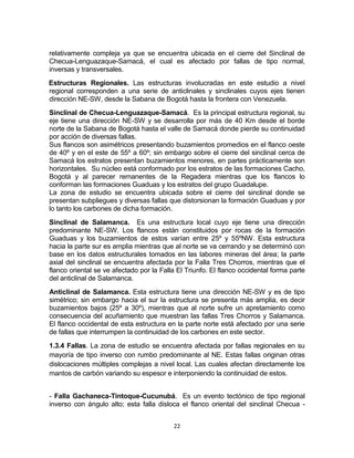 22
relativamente compleja ya que se encuentra ubicada en el cierre del Sinclinal de
Checua-Lenguazaque-Samacá, el cual es afectado por fallas de tipo normal,
inversas y transversales.
Estructuras Regionales. Las estructuras involucradas en este estudio a nivel
regional corresponden a una serie de anticlinales y sinclinales cuyos ejes tienen
dirección NE-SW, desde la Sabana de Bogotá hasta la frontera con Venezuela.
Sinclinal de Checua-Lenguazaque-Samacá. Es la principal estructura regional, su
eje tiene una dirección NE-SW y se desarrolla por más de 40 Km desde el borde
norte de la Sabana de Bogotá hasta el valle de Samacá donde pierde su continuidad
por acción de diversas fallas.
Sus flancos son asimétricos presentando buzamientos promedios en el flanco oeste
de 40º y en el este de 55º a 60º; sin embargo sobre el cierre del sinclinal cerca de
Samacá los estratos presentan buzamientos menores, en partes prácticamente son
horizontales. Su núcleo está conformado por los estratos de las formaciones Cacho,
Bogotá y al parecer remanentes de la Regadera mientras que los flancos lo
conforman las formaciones Guaduas y los estratos del grupo Guadalupe.
La zona de estudio se encuentra ubicada sobre el cierre del sinclinal donde se
presentan subpliegues y diversas fallas que distorsionan la formación Guaduas y por
lo tanto los carbones de dicha formación.
Sinclinal de Salamanca. Es una estructura local cuyo eje tiene una dirección
predominante NE-SW. Los flancos están constituidos por rocas de la formación
Guaduas y los buzamientos de estos varían entre 25º y 55ºNW. Esta estructura
hacia la parte sur es amplia mientras que al norte se va cerrando y se determinó con
base en los datos estructurales tomados en las labores mineras del área; la parte
axial del sinclinal se encuentra afectada por la Falla Tres Chorros, mientras que el
flanco oriental se ve afectado por la Falla El Triunfo. El flanco occidental forma parte
del anticlinal de Salamanca.
Anticlinal de Salamanca. Esta estructura tiene una dirección NE-SW y es de tipo
simétrico; sin embargo hacia el sur la estructura se presenta más amplia, es decir
buzamientos bajos (25º a 30º), mientras que al norte sufre un apretamiento como
consecuencia del acuñamiento que muestran las fallas Tres Chorros y Salamanca.
El flanco occidental de esta estructura en la parte norte está afectado por una serie
de fallas que interrumpen la continuidad de los carbones en este sector.
1.3.4 Fallas. La zona de estudio se encuentra afectada por fallas regionales en su
mayoría de tipo inverso con rumbo predominante al NE. Estas fallas originan otras
dislocaciones múltiples complejas a nivel local. Las cuales afectan directamente los
mantos de carbón variando su espesor e interponiendo la continuidad de estos.
- Falla Gachaneca-Tintoque-Cucunubá. Es un evento tectónico de tipo regional
inverso con ángulo alto; esta falla disloca el flanco oriental del sinclinal Checua -
 