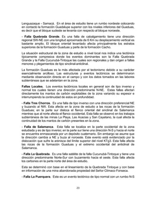 23
Lenguazaque - Samacá. En el área de estudio tiene un rumbo nordeste colocando
en contacto la formación Guadalupe superior con los niveles inferiores del Guaduas,
es decir que el bloque sudeste se levanta con respecto al bloque noroeste.
- Falla Quebrada Grande. Es una falla de cabalgamiento tiene una dirección
regional SW-NE con una longitud aproximada de 6 Km su desplazamiento vertical es
bastante amplio. El bloque oriental levantado afecta principalmente los estratos
superiores de la formación Guaduas y parte de la formación Cacho.
La situación estructural de la zona de estudio a nivel local nos indica una tectónica
típicamente compresiva donde los eventos dominantes son la Falla Quebrada
Grande y la Falla Cucunubá-Tintoque las cuales son regionales y dan origen a fallas
menores y plegamientos de tipo sinclinal-anticlinal.
La formación Guaduas es la más afectada por el tectonismo debido a su carácter
esencialmente arcilloso. Las estructuras y eventos tectónicos se determinaron
mediante observación directa en el campo y con los datos tomados en las labores
subterráneas que se adelantan en la zona.
Fallas Locales. Los eventos tectónicos locales en general son de tipo inverso y
normal los cuales tienen una dirección predominante N-NE. Estas fallas afectan
directamente los mantos de carbón explotables de la zona variando su espesor e
interrumpiendo la continuidad de estos en profundidad.
- Falla Tres Chorros. Es una falla de tipo inverso con una dirección preferencial NE
y buzando al NW. Esta afecta en la zona de estudio a las rocas de la formación
Guaduas; en la parte sur disloca el flanco oriental del sinclinal de Salamanca
mientras que al norte afecta el flanco occidental. Esta falla se observó en los trabajos
subterráneos de las minas La Playa, Las Acacias y San Cayetano, la cual afecta la
continuidad de los mantos de carbón presentes en la zona.
- Falla de Salamanca. Esta falla se localiza en la parte occidental de la zona
estudiada y es de tipo inverso; en la parte sur tiene una dirección N-S y hacia el norte
se encuentra enmascarada por un depósito cuaternario. Sin embargo se asume que
la dirección cambia a NE y buza al noroeste. Este evento está evidenciado por la
dislocación que sufre la arenisca del límite superior del nivel KTg3. Esta falla afecta
las rocas de la formación Guaduas y el extremo occidental del anticlinal de
Salamanca.
- Falla La Quebrada. Es una falla satélite de la falla Cucunubá-Tintoque y tiene una
dirección predominante Norte-Sur con buzamiento hacia el oeste. Esta falla afecta
los carbones en la parte norte del área de estudio.
Esta se determinó con base en el lineamiento de la Quebrada Tintoque y con base
en información de una mina abandonada propiedad del Señor Clímaco Fonseca.
- Falla La Puerquera. Este es un evento tectónico de tipo normal con un rumbo N-S
 
