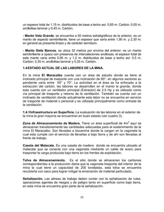 25
un espesor total de 1,15 m. distribuidos de base a techo así: 0,65 m. Carbón; 0.05 m.
arcillolitas laminar y 0,45 m. Carbón.
- Manto Veta Grande, se encuentra a 50 metros estratigráficos de la anterior, es un
manto de aspecto semibrillante, tiene un espesor que varía entre 1,90 m. y 2,30 m;
en general se presenta limpio y de carácter semiduro.
- Manto Siete Bancos, se ubica 32 metros por encima del anterior, es un manto
semibrillante a opaco con presencia de intercalaciones arcillosas; el espesor total de
este manto varía entre 0,95 m. y 1,2 m. distribuidos de base a techo así: 0,5 m.
Carbón; 0,35 m. arcillolitas laminar y 0,35 m. Carbón.
1.4ESTADO ACTUAL DE LAS LABORES DE LA MINA.
En la mina El Maracaibo cuenta con un área de estudio donde se tiene el
inclinado principal de trasporte con una inclinación de 60°, en algunos sectores su
pendiente varía entre 65° y 70°. La actividad en el área se ha enfocado a la
extracción del carbón, las labores se desarrollan en el manto la grande, donde
esta cuenta con un ventilador principal (Extractor) de 2.5 Hp y es utilizado como
vía principal de trasporte y retorno de la ventilación. También se cuenta con un
inclinado de ventilación donde actualmente esta labor no se encuentra en servicio
de trasporte de material o personal y es utilizada principalmente como entrada de
la ventilación.
1.4.1Infraestructura en Superficie. La evaluación de las labores en el exterior de
la mina la gran mayoría se encuentran en buen estado (ver cuadro 3).
Zona de Almacenamiento de Madera. Tiene un área superficial de 4m2
aquí se
almacenan transitoriamente las cantidades adecuadas para el sostenimiento de la
mina El Maracaibo. Son llevadas a bocamina donde la cargan en la vagoneta la
cual esta cumple con el servicio de llevarlas a bajo tierra y de ahí son llevadas al
frente de trabajo.
Caseta del Malacate. Es una caseta de madera donde se encuentra ubicado el
malacate que se conecta con una vagoneta mediante un cable de acero para
trasportar la carga producida bajo tierra en los frentes de explotación.
Tolva de Almacenamiento. Es el sitio donde se almacenan los carbones
correspondientes a la producción diaria que la vagoneta trasporta del interior de la
mina la cual tiene un capacidad de 200 toneladas, esta tolva se encuentra
recubierta con saco para lograr mitigar la emanación de material particulado.
Señalización. Las aéreas de trabajo deben contar con la señalización de rutas,
operaciones agentes de riesgos y de peligro tanto en superficie como bajo tierra,
en esta mina se encuentra gran parte de la señalización.
 