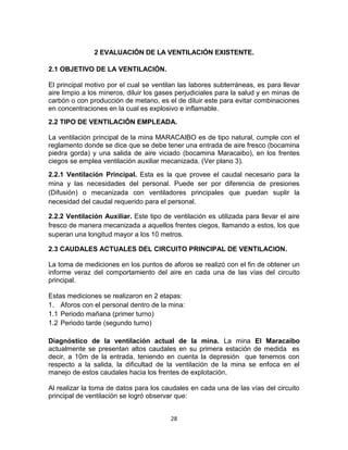 28
2 EVALUACIÓN DE LA VENTILACIÓN EXISTENTE.
2.1 OBJETIVO DE LA VENTILACIÓN.
El principal motivo por el cual se ventilan las labores subterráneas, es para llevar
aire limpio a los mineros, diluir los gases perjudiciales para la salud y en minas de
carbón o con producción de metano, es el de diluir este para evitar combinaciones
en concentraciones en la cual es explosivo e inflamable.
2.2 TIPO DE VENTILACIÓN EMPLEADA.
La ventilación principal de la mina MARACAIBO es de tipo natural, cumple con el
reglamento donde se dice que se debe tener una entrada de aire fresco (bocamina
piedra gorda) y una salida de aire viciado (bocamina Maracaibo), en los frentes
ciegos se emplea ventilación auxiliar mecanizada. (Ver plano 3).
2.2.1 Ventilación Principal. Esta es la que provee el caudal necesario para la
mina y las necesidades del personal. Puede ser por diferencia de presiones
(Difusión) o mecanizada con ventiladores principales que puedan suplir la
necesidad del caudal requerido para el personal.
2.2.2 Ventilación Auxiliar. Este tipo de ventilación es utilizada para llevar el aire
fresco de manera mecanizada a aquellos frentes ciegos, llamando a estos, los que
superan una longitud mayor a los 10 metros.
2.3 CAUDALES ACTUALES DEL CIRCUITO PRINCIPAL DE VENTILACION.
La toma de mediciones en los puntos de aforos se realizó con el fin de obtener un
informe veraz del comportamiento del aire en cada una de las vías del circuito
principal.
Estas mediciones se realizaron en 2 etapas:
1. Aforos con el personal dentro de la mina:
1.1 Periodo mañana (primer turno)
1.2 Periodo tarde (segundo turno)
Diagnóstico de la ventilación actual de la mina. La mina El Maracaibo
actualmente se presentan altos caudales en su primera estación de medida es
decir, a 10m de la entrada, teniendo en cuenta la depresión que tenemos con
respecto a la salida, la dificultad de la ventilación de la mina se enfoca en el
manejo de estos caudales hacia los frentes de explotación.
Al realizar la toma de datos para los caudales en cada una de las vías del circuito
principal de ventilación se logró observar que:
 
