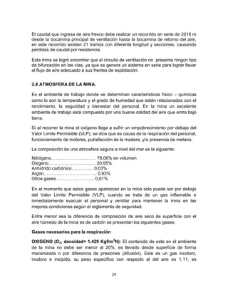 29
El caudal que ingresa de aire fresco debe realizar un recorrido en serie de 2016 m
desde la bocamina principal de ventilación hasta la bocamina de retorno del aire,
en este recorrido existen 21 tramos con diferente longitud y secciones, causando
pérdidas de caudal por resistencia.
Esta mina se logró encontrar que el circuito de ventilación no presenta ningún tipo
de bifurcación en las vías, ya que se genera un sistema en serie para lograr llevar
el flujo de aire adecuado a sus frentes de explotación.
2.4 ATMOSFERA DE LA MINA.
Es el ambiente de trabajo donde se determinan características físico – químicas
como lo son la temperatura y el grado de humedad que están relacionados con el
rendimiento, la seguridad y bienestar del personal. En la mina un excelente
ambiente de trabajo está compuesto por una buena calidad del aire que entra bajo
tierra.
Si al recorrer la mina el oxígeno llega a sufrir un empobrecimiento por debajo del
Valor Limite Permisible (VLP), se dice que es causa de la respiración del personal,
funcionamiento de motores, putrefacción de la madera, y/o presencia de metano.
La composición de una atmosfera segura a nivel del mar es la siguiente:
Nitrógeno………………………… 78,08% en volumen
Oxigeno………………………….. 20,95%
Anhídrido carbónico…………... 0,03%
Argón……………………………... 0,93%
Otros gases…………………….. 0,01%
En el momento que estos gases aparezcan en la mina solo puede ser por debajo
del Valor Limite Permisible (VLP), cuando se trata de un gas inflamable e
inmediatamente evacuar el personal y ventilar para mantener la mina en las
mejores condiciones según el reglamento de seguridad.
Entre menor sea la diferencia de composición de aire seco de superficie con el
aire húmedo de la mina es de carbón se presentan los siguientes gases:
Gases necesarios para la respiración
OXIGENO (O2, densidad= 1,429 Kgf/m3
N): El contenido de este en el ambiente
de la mina no debe ser menor al 20%, es llevado desde superficie de forma
mecanizada o por diferencia de presiones (difusión). Este es un gas incoloro,
inodoro e insípido, su peso específico con respecto al del aire es 1,11, es
 