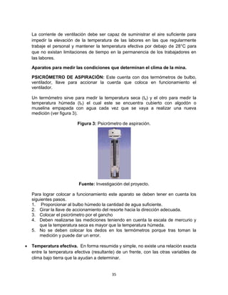 35
La corriente de ventilación debe ser capaz de suministrar el aire suficiente para
impedir la elevación de la temperatura de las labores en las que regularmente
trabaje el personal y mantener la temperatura efectiva por debajo de 28°C para
que no existan limitaciones de tiempo en la permanencia de los trabajadores en
las labores.
Aparatos para medir las condiciones que determinan el clima de la mina.
PSICRÓMETRO DE ASPIRACIÓN: Este cuenta con dos termómetros de bulbo,
ventilador, llave para accionar la cuerda que coloca en funcionamiento el
ventilador.
Un termómetro sirve para medir la temperatura seca (ts) y el otro para medir la
temperatura húmeda (th) el cual este se encuentra cubierto con algodón o
muselina empapada con agua cada vez que se vaya a realizar una nueva
medición (ver figura 3).
Figura 3: Psicrómetro de aspiración.
Fuente: Investigación del proyecto.
Para lograr colocar a funcionamiento este aparato se deben tener en cuenta los
siguientes pasos.
1. Proporcionar al bulbo húmedo la cantidad de agua suficiente.
2. Girar la llave de accionamiento del resorte hacia la dirección adecuada.
3. Colocar el psicrómetro por el gancho
4. Deben realizarse las mediciones teniendo en cuenta la escala de mercurio y
que la temperatura seca es mayor que la temperatura húmeda.
5. No se deben colocar los dedos en los termómetros porque tras toman la
medición y puede dar un error.
 Temperatura efectiva. En forma resumida y simple, no existe una relación exacta
entre la temperatura efectiva (resultante) de un frente, con las otras variables de
clima bajo tierra que la ayudan a determinar.
 