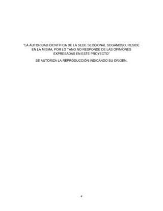 4
“LA AUTORIDAD CIENTÍFICA DE LA SEDE SECCIONAL SOGAMOSO, RESIDE
EN LA MISMA, POR LO TANO NO RESPONDE DE LAS OPINIONES
EXPRESADAS EN ESTE PROYECTO”
SE AUTORIZA LA REPRODUCCIÓN INDICANDO SU ORIGEN.
 