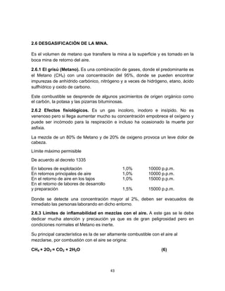 43
2.6 DESGASIFICACIÓN DE LA MINA.
Es el volumen de metano que transfiere la mina a la superficie y es tomado en la
boca mina de retorno del aire.
2.6.1 El grisú (Metano). Es una combinación de gases, donde el predominante es
el Metano (CH4) con una concentración del 95%, donde se pueden encontrar
impurezas de anhídrido carbónico, nitrógeno y a veces de hidrógeno, etano, ácido
sulfhídrico y oxido de carbono.
Este combustible se desprende de algunos yacimientos de origen orgánico como
el carbón, la potasa y las pizarras bituminosas.
2.6.2 Efectos fisiológicos. Es un gas incoloro, inodoro e insípido. No es
venenoso pero si llega aumentar mucho su concentración empobrece el oxígeno y
puede ser incómodo para la respiración e incluso ha ocasionado la muerte por
asfixia.
La mezcla de un 80% de Metano y de 20% de oxigeno provoca un leve dolor de
cabeza.
Límite máximo permisible
De acuerdo al decreto 1335
En labores de explotación 1,0% 10000 p.p.m.
En retornos principales de aire 1,0% 10000 p.p.m.
En el retorno de aire en los tajos 1,0% 15000 p.p.m.
En el retorno de labores de desarrollo
y preparación 1,5% 15000 p.p.m.
Donde se detecte una concentración mayor al 2%, deben ser evacuados de
inmediato las personas laborando en dicho entorno.
2.6.3 Límites de inflamabilidad en mezclas con el aire. A este gas se le debe
dedicar mucha atención y precaución ya que es de gran peligrosidad pero en
condiciones normales el Metano es inerte.
Su principal característica es la de ser altamente combustible con el aire al
mezclarse, por combustión con el aire se origina:
CH4 + 2O2 = CO2 + 2H2O (6)
 