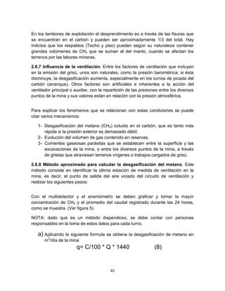 45
En los tambores de explotación el desprendimiento es a través de las fisuras que
se encuentran en el carbón y pueden ser aproximadamente 1/3 del total. Hay
indicios que los respaldos (Techo y piso) pueden según su naturaleza contener
grandes volúmenes de CH4 que se suman al del manto, cuando se afectan los
terrenos por las labores mineras.
2.6.7 Influencia de la ventilación. Entre los factores de ventilación que incluyen
en la emisión del grisú, unos son naturales, como la presión barométrica; si ésta
disminuye, la desgasificación aumenta, especialmente en los turnos de picada del
carbón (arranque). Otros factores son artificiales e inherentes a la acción del
ventilador principal o auxiliar, con la repartición de las presiones entre los diversos
puntos de la mina y sus valores están en relación con la presión atmosférica.
Para explicar los fenómenos que se relacionan con estas condiciones se puede
citar varios mecanismos:
1- Desgasificación del metano (CH4) ocluido en el carbón, que es tanto más
rápida si la presión exterior es demasiado débil.
2- Evolución del volumen de gas contenido en reservas.
3- Corrientes gaseosas parásitas que se establecen entre la superficie y las
excavaciones de la mina, o entre los diversos puntos de la mina, a través
de grietas que atraviesan terrenos vírgenes o trabajos cargados de grisú.
2.6.8 Método aproximado para calcular la desgasificación del metano. Este
método consiste en identificar la última estación de medida de ventilación en la
mina, es decir, el punto de salida del aire viciado del circuito de ventilación y
realizar los siguientes pasos:
Con el multidetector y el anemómetro se deben graficar y tomar la mayor
concentración de CH4 y el promedio del caudal registrado durante las 24 horas,
como se muestra. (Ver figura 5).
NOTA: dado que es un método dispendioso, se debe contar con personas
responsables en la toma de estos datos para cada turno.
a) Aplicando la siguiente formula se obtiene la desgasificación de metano en
m3
/día de la mina:
q= C/100 * Q * 1440 (8)
 