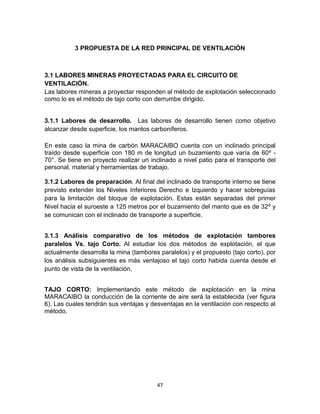47
3 PROPUESTA DE LA RED PRINCIPAL DE VENTILACIÓN
3.1 LABORES MINERAS PROYECTADAS PARA EL CIRCUITO DE
VENTILACIÓN.
Las labores mineras a proyectar responden al método de explotación seleccionado
como lo es el método de tajo corto con derrumbe dirigido.
3.1.1 Labores de desarrollo. Las labores de desarrollo tienen como objetivo
alcanzar desde superficie, los mantos carboníferos.
En este caso la mina de carbón MARACAIBO cuenta con un inclinado principal
traído desde superficie con 180 m de longitud un buzamiento que varía de 60º -
70°. Se tiene en proyecto realizar un inclinado a nivel patio para el transporte del
personal, material y herramientas de trabajo.
3.1.2 Labores de preparación. Al final del inclinado de transporte interno se tiene
previsto extender los Niveles Inferiores Derecho e Izquierdo y hacer sobreguías
para la limitación del bloque de explotación. Estas están separadas del primer
Nivel hacia el suroeste a 125 metros por el buzamiento del manto que es de 32º y
se comunican con el inclinado de transporte a superficie.
3.1.3 Análisis comparativo de los métodos de explotación tambores
paralelos Vs. tajo Corto. Al estudiar los dos métodos de explotación, el que
actualmente desarrolla la mina (tambores paralelos) y el propuesto (tajo corto), por
los análisis subsiguientes es más ventajoso el tajo corto habida cuenta desde el
punto de vista de la ventilación.
TAJO CORTO: Implementando este método de explotación en la mina
MARACAIBO la conducción de la corriente de aire será la establecida (ver figura
6). Las cuales tendrán sus ventajas y desventajas en la ventilación con respecto al
método.
 