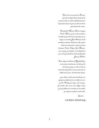 5
Ante todo enorme gracias a Dios por
permitirme llegar hasta este punto de
nuestras vidas con salud, infinitas gracias a
el quien fue el que me guio en cada uno de los
pasos hacia este camino.
A mi familia Manzur Amel, a mi papa
Carlos Manzur quien me ha enseñado a
triunfar a pesar de los inconvenientes que se
tengan, a mi madre Jania Amel que me ha
enseñado a mantener la frente en alto a pesar
de las circunstancias, acada uno de mis
hermanos Carlos, Felipe e Iván Manzur,
por su apoyo y compañía, a mis chiquitinas
que son la gran bendición de las dos familias
Janna y Natalia.
A esa mujer incondicional (Yunibeth) que
se encuentra actualmente a mi lado que ha
sido de gran apoyo en cada una de mis
decisiones le agradezco enormemente toda su
colaboración y amor durante tanto tiempo.
y por ultimo atodas mis amistades que me
apoyaron y depositaron su confianza en mí,
poncho,Wendy, joa, migue, orla, mi yoyo,
jee, el indio, clau, mauro, tere, sikkyn, nuñez
y los que falten no serecientan no los nombro
por espacio un abraso a todos ellos.
Gracias…
CAMILO MANZUR
 