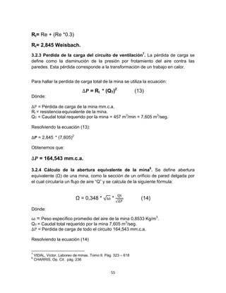 55
Rt= Re + (Re *0.3)
Rt= 2,845 Weisbach.
3.2.3 Perdida de la carga del circuito de ventilación7
. La pérdida de carga se
define como la disminución de la presión por frotamiento del aire contra las
paredes. Esta pérdida corresponde a la transformación de un trabajo en calor.
Para hallar la perdida de carga total de la mina se utiliza la ecuación:
= Rt * (QT)2
(13)
Dónde:
= Pérdida de carga de la mina mm.c.a.
Rt = resistencia equivalente de la mina.
QT = Caudal total requerido por la mina = 457 m3
/min = 7,605 m3
/seg.
Resolviendo la ecuación (13):
= 2,845 * (7,605)2
Obtenemos que:
= 164,543 mm.c.a.
3.2.4 Cálculo de la abertura equivalente de la mina8
. Se define abertura
equivalente (Ω) de una mina, como la sección de un orificio de pared delgada por
el cual circularía un flujo de aire “Q” y se calcula de la siguiente fórmula:
Ω = 0,348 * √ *
√
(14)
Dónde:
= Peso específico promedio del aire de la mina 0,8533 Kg/m3
.
QT = Caudal total requerido por la mina 7,605 m3
/seg.
= Perdida de carga de todo el circuito 164,543 mm.c.a.
Resolviendo la ecuación (14)
7
VIDAL, Víctor. Laboreo de minas. Tomo II. Pág. 323 – 618
8
CHARRIS, Op. Cit. pág. 236
 