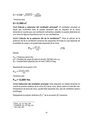 56
Ω = 0,348 * √ *
√
Tenemos que:
Ω = 0,1905 m2
3.2.5 Cálculo y selección del ventilador principal9
. El ventilador principal es
aquel que suministra todo el caudal necesario que se requiere en la mina,
teniendo en cuenta que una ventilación suficiente y estable no puede obtenerse en
una mina de alguna importancia sino es con ventiladores.
3.2.5.1 Cálculo de la potencia útil de la ventilación10
. Para el cálculo de la
potencia útil de la ventilación tenemos las siguientes formulas la cual depende de
la pérdida de carga y el caudal total requerido de la mina:
Putil = (15)
Dónde:
Putil = Potencia útil en Kw.
= Perdida de carga de todo el circuito 164,543 mm.c.a.
QT = Caudal total requerido por la mina 7,605 m3
/seg.
Resolviendo la ecuación (15)
Putil =
Tenemos que:
Putil = 12,2681 Kw.
3.2.5.2 Selección del ventilador principal. Esta selección se realiza teniendo en
cuenta la presión estática de la mina (Pe) de la mina, altura sobre el nivel del mar,
temperatura de boca de mina, caudal total requerido (Qt), tipo de ventilador (axial o
centrífugo).
Despejando la presión dinámica (Pd)11
de la ecuación (6*) tenemos.
9
VIDAL, Op. Cit. Pág. 380
10
CHARRIS, Op. Cit. Pág. 237
11
Ibid. Pág. 223
 