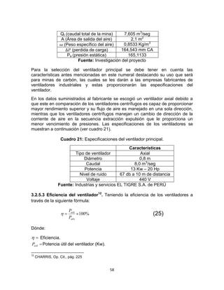 58
Qt (caudal total de la mina) 7,605 m3
/seg
A (Área de salida del aire) 2,1 m2
(Peso específico del aire) 0,8533 Kg/m3
(perdida de carga) 164,543 mm CA
Pe (presión estática) 165,1133
Fuente: Investigación del proyecto
Para la selección del ventilador principal se debe tener en cuenta las
características antes mencionadas en este numeral destacando su uso que será
para minas de carbón, las cuales se les darán a las empresas fabricantes de
ventiladores industriales y estas proporcionarán las especificaciones del
ventilador.
En los datos suministrados al fabricante se escogió un ventilador axial debido a
que este en comparación de los ventiladores centrífugos es capaz de proporcionar
mayor rendimiento superior y su flujo de aire es manejado en una sola dirección,
mientras que los ventiladores centrífugos manejan un cambio de dirección de la
corriente de aire en la secuencia extracción expulsión que le proporciona un
menor vencimiento de presiones. Las especificaciones de los ventiladores se
muestran a continuación (ver cuadro 21).
Cuadro 21: Especificaciones del ventilador principal.
Características
Tipo de ventilador Axial
Diámetro 0,8 m
Caudal 8,0 m3
/seg
Potencia 13 Kw – 20 Hp
Nivel de ruido 67 db a 10 m de distancia
Voltaje 440 V
Fuente: Industrias y servicios EL TIGRE S.A. de PERÚ
3.2.5.3 Eficiencia del ventilador12
. Teniendo la eficiencia de los ventiladores a
través de la siguiente fórmula:
%100
abs
util
P
P
 (25)
Dónde:
 Eficiencia.
utilP Potencia útil del ventilador (Kw).
12
CHARRIS, Op. Cit., pág. 225
 