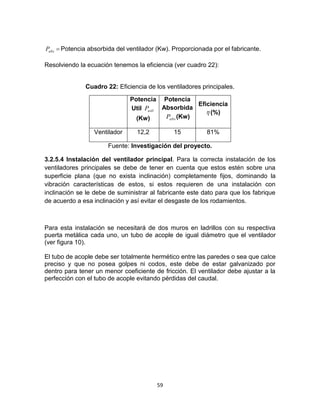 59
absP Potencia absorbida del ventilador (Kw). Proporcionada por el fabricante.
Resolviendo la ecuación tenemos la eficiencia (ver cuadro 22):
Cuadro 22: Eficiencia de los ventiladores principales.
Potencia
Util utilP
(Kw)
Potencia
Absorbida
absP (Kw)
Eficiencia
 (%)
Ventilador 12,2 15 81%
Fuente: Investigación del proyecto.
3.2.5.4 Instalación del ventilador principal. Para la correcta instalación de los
ventiladores principales se debe de tener en cuenta que estos estén sobre una
superficie plana (que no exista inclinación) completamente fijos, dominando la
vibración características de estos, si estos requieren de una instalación con
inclinación se le debe de suministrar al fabricante este dato para que los fabrique
de acuerdo a esa inclinación y así evitar el desgaste de los rodamientos.
Para esta instalación se necesitará de dos muros en ladrillos con su respectiva
puerta metálica cada uno, un tubo de acople de igual diámetro que el ventilador
(ver figura 10).
El tubo de acople debe ser totalmente hermético entre las paredes o sea que calce
preciso y que no posea golpes ni codos, este debe de estar galvanizado por
dentro para tener un menor coeficiente de fricción. El ventilador debe ajustar a la
perfección con el tubo de acople evitando pérdidas del caudal.
 