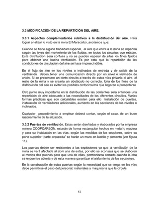 61
3.3 MODIFICACIÓN DE LA REPARTICIÓN DEL AIRE.
3.3.1 Aspectos complementarios relativos a la distribución del aire. Para
lograr analizar lo visto en la mina El Maracaibo, anotamos que:
Cuando se tiene alguna habilidad especial, el aire que entra a la mina se repartirá
según las leyes del movimiento de los fluidos, en todos los circuitos que existan,
Esta distribución será confusa y no se pueden esperar de ellas los fines fijados
para obtener una buena ventilación. Es por esto que la repartición de las
condiciones de circulación del aire se hace imprescindible.
En el flujo de aire en los niveles o inclinados de entrada y de salida de la
ventilación deben tener una comunicación directa por un nivel o inclinado de
unión. Si se presentare un corto circuito a través de estas vías privaría el aire, al
resto de la mina y se crearía un obstáculo no correcto. Una de los fines de la
distribución del aire es evitar los posibles cortocircuitos que llegaren a presentarse
Otro punto muy importante en la distribución de las corrientes será entonces una
repartición de aire adecuado a las necesidades de los diferentes circuitos. Varias
formas prácticas que son calculables existen para ello instalación de puertas,
instalación de ventiladores adicionales, aumento en las secciones de los niveles o
inclinados.
Cualquier procedimiento a emplear deberá contar, según el caso, de un buen
razonamiento de la situación.
3.3.2 Puertas de ventilación. Estas serán diseñadas y elaboradas por la empresa
minera COOPCARBON, estarán de forma rectangular hechos en metal o madera
y para su instalación en las vías, según las medidas de las secciones, sobre su
parte superior “parte arqueada” se harán un muro en ladrillo y cemento (ver figura
11).
Las puertas deben ser resistentes a las explosiones ya que la ventilación de la
mina se verá afectada al abrir una de estas, por ello se aconseja que se elaboren
al menos dos puertas para que una de ellas, permanezca cerrada cuando la otra
se encuentre abierta y de esta manera garantizar el aislamiento de las secciones.
En la construcción de estas puertas según la necesidad que se tenga en las vías
debe permitirse el paso del personal, materiales y maquinaria que la circule.
 