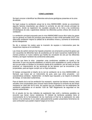 67
CONCLUSIONES
Se logró conocer e identificar las diferentes estructuras geológicas presentes en la zona
de estudio.
Se logró evaluar la ventilación actual de la mina MARACAIBO, donde se encontraron
algunos factores importantes que afectan la corriente de aire del circuito principal de
ventilación, donde se registraron los caudales actuales de la mina y las condiciones
climatológicas de esta. Lográndose detectar los diferentes puntos críticos del circuito de
ventilación.
La ventilación principal propuesta para la mina MARACAIBO busca diluir todos los gases
que se generan en todos los procesos para llevarlos al valor límite permisible (VLP). Una
adecuada ventilación mejora la calidad de la atmósfera minera y aumenta el rendimiento
de los trabajadores
Se dio a conocer los costos para la inversión de equipos e instrumentos para las
respectivas mejoras en la ventilación.
Las minas de carbón siempre han logrado presentar una emanación puntual de gases que
son causantes de diferentes tipos de accidentes por tal razón buscamos implementar de
manera práctica un nuevo sistema que facilite las circulación de aire por los diferentes
frentes y así lograr mantener las condiciones adecuadas.
Las vías que tiene la mina presentan unas condiciones variables en cuanto a las
secciones, lo que nos permite establecer un entorno poco aceptables en cuanto al flujo de
aire ya que estas no facilitan la circulación rápida de la ventilación, por tal razón se buscó
proponer un mejoramiento de las secciones de las labores que se encuentran y las
proyectadas, para así lograr cumplir con un flujo turbulento.
El trabajo correspondió al diseño de la red de ventilación de la mina MARACAIBO, en
Samacá, que busca ser un instrumento de guía, para que otros proyectos con
características similares implementen el diseño aquí expuesto y se mejore el ambiente
de trabajo en toda labor subterránea.
Para el diseño de la red de ventilación fue necesario examinar las labores mineras, tanto
actuales como proyectadas para conocer hacia donde dirigimos la corriente de aire limpio
necesaria en cada sitio de la mina, de manera que se cumpliera con los estándares de
ventilación estipulados en el decreto 1335 de 1987 Reglamento de seguridad en las
labores subterráneas.
En el estudio de los dos métodos de explotación tajo cortó y tambores paralelos se
encontró que tienen menor resistencia. El método de tambores paralelos tiene el
inconveniente de la hermetización de los machones al final de la explotación de cada
tambor si los tambores no se aíslan adecuadamente pueden presentarse fenómenos de
auto combustión que pueden originar fuegos en la mina.
 