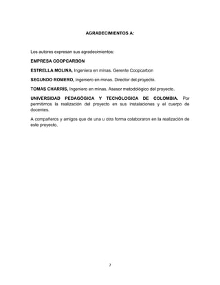 7
AGRADECIMIENTOS A:
Los autores expresan sus agradecimientos:
EMPRESA COOPCARBON
ESTRELLA MOLINA, Ingeniera en minas. Gerente Coopcarbon
SEGUNDO ROMERO, Ingeniero en minas. Director del proyecto.
TOMAS CHARRIS, Ingeniero en minas. Asesor metodológico del proyecto.
UNIVERSIDAD PEDAGÓGICA Y TECNÓLOGICA DE COLOMBIA. Por
permitirnos la realización del proyecto en sus instalaciones y el cuerpo de
docentes.
A compañeros y amigos que de una u otra forma colaboraron en la realización de
este proyecto.
 