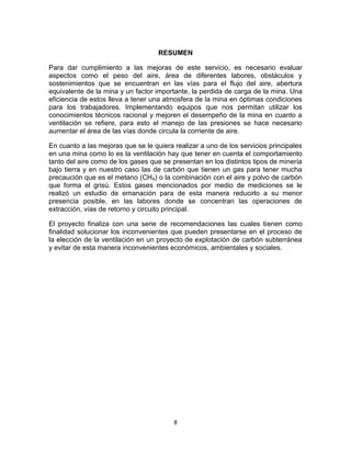 8
RESUMEN
Para dar cumplimiento a las mejoras de este servicio, es necesario evaluar
aspectos como el peso del aire, área de diferentes labores, obstáculos y
sostenimientos que se encuentran en las vías para el flujo del aire, abertura
equivalente de la mina y un factor importante, la perdida de carga de la mina. Una
eficiencia de estos lleva a tener una atmosfera de la mina en óptimas condiciones
para los trabajadores. Implementando equipos que nos permitan utilizar los
conocimientos técnicos racional y mejoren el desempeño de la mina en cuanto a
ventilación se refiere, para esto el manejo de las presiones se hace necesario
aumentar el área de las vías donde circula la corriente de aire.
En cuanto a las mejoras que se le quiera realizar a uno de los servicios principales
en una mina como lo es la ventilación hay que tener en cuenta el comportamiento
tanto del aire como de los gases que se presentan en los distintos tipos de minería
bajo tierra y en nuestro caso las de carbón que tienen un gas para tener mucha
precaución que es el metano (CH4) o la combinación con el aire y polvo de carbón
que forma el grisú. Estos gases mencionados por medio de mediciones se le
realizó un estudio de emanación para de esta manera reducirlo a su menor
presencia posible, en las labores donde se concentran las operaciones de
extracción, vías de retorno y circuito principal.
El proyecto finaliza con una serie de recomendaciones las cuales tienen como
finalidad solucionar los inconvenientes que pueden presentarse en el proceso de
la elección de la ventilación en un proyecto de explotación de carbón subterránea
y evitar de esta manera inconvenientes económicos, ambientales y sociales.
 