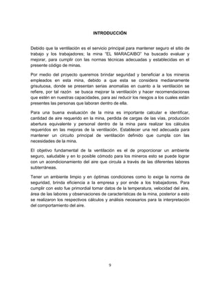 9
INTRODUCCIÓN
Debido que la ventilación es el servicio principal para mantener seguro el sitio de
trabajo y los trabajadores; la mina “EL MARACAIBO” ha buscado evaluar y
mejorar, para cumplir con las normas técnicas adecuadas y establecidas en el
presente código de minas.
Por medio del proyecto queremos brindar seguridad y beneficiar a los mineros
empleados en esta mina, debido a que esta se considera medianamente
grisutuosa, donde se presentan serias anomalías en cuanto a la ventilación se
refiere, por tal razón se busca mejorar la ventilación y hacer recomendaciones
que estén en nuestras capacidades, para así reducir los riesgos a los cuales están
presentes las personas que laboran dentro de ella.
Para una buena evaluación de la mina es importante calcular e identificar,
cantidad de aire requerido en la mina, perdida de cargas de las vías, producción
abertura equivalente y personal dentro de la mina para realizar los cálculos
requeridos en las mejoras de la ventilación. Establecer una red adecuada para
mantener un circuito principal de ventilación definido que cumpla con las
necesidades de la mina.
El objetivo fundamental de la ventilación es el de proporcionar un ambiente
seguro, saludable y en lo posible cómodo para los mineros esto se puede lograr
con un acondicionamiento del aire que circula a través de las diferentes labores
subterráneas.
Tener un ambiente limpio y en óptimas condiciones como lo exige la norma de
seguridad, brinda eficiencia a la empresa y por ende a los trabajadores. Para
cumplir con esto fue primordial tomar datos de la temperatura, velocidad del aire,
área de las labores y observaciones de características de la mina, posterior a esto
se realizaron los respectivos cálculos y análisis necesarios para la interpretación
del comportamiento del aire.
 