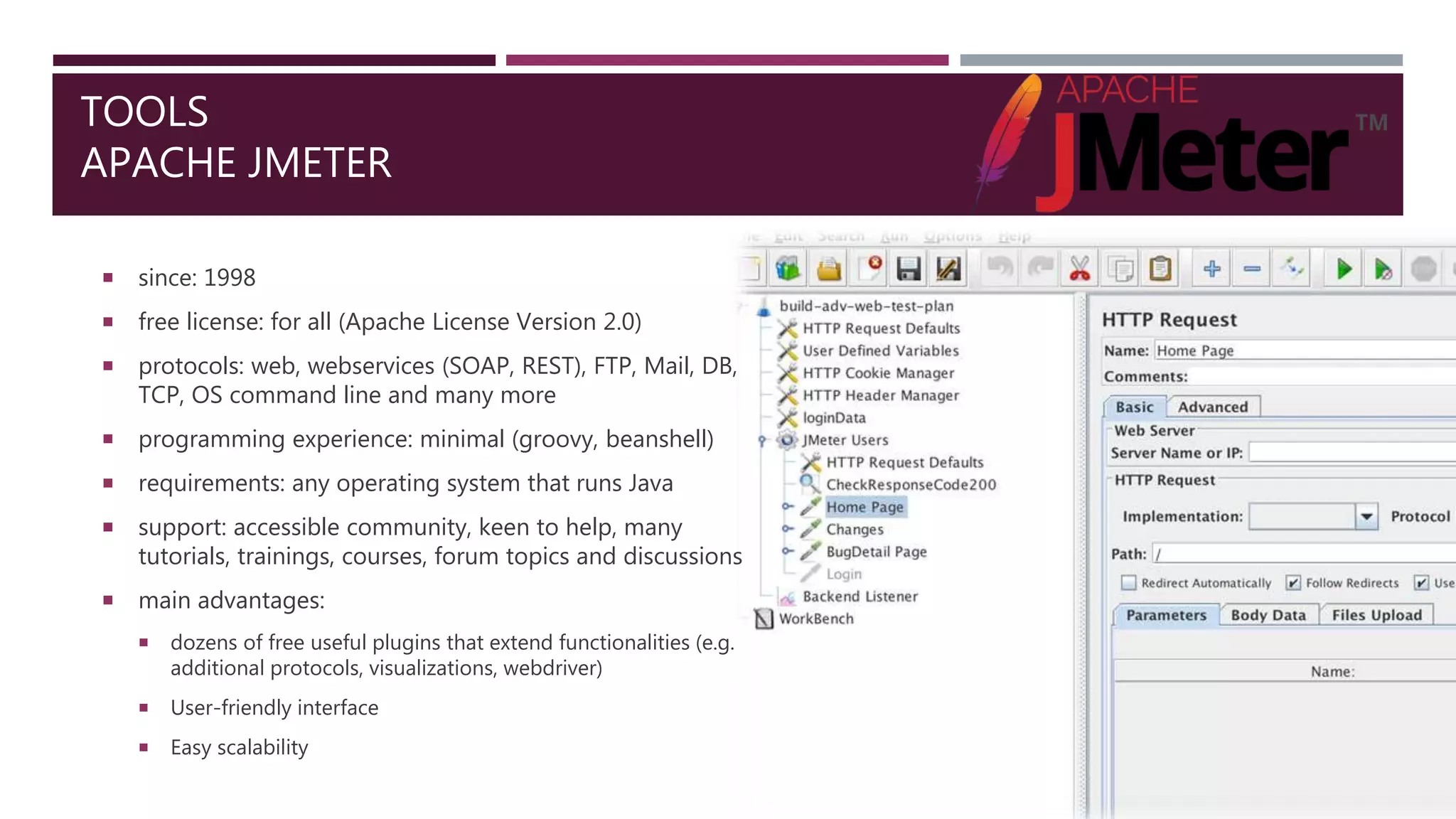 TOOLS
APACHE JMETER
 since: 1998
 free license: for all (Apache License Version 2.0)
 protocols: web, webservices (SOAP, REST), FTP, Mail, DB,
TCP, OS command line and many more
 programming experience: minimal (groovy, beanshell)
 requirements: any operating system that runs Java
 support: accessible community, keen to help, many
tutorials, trainings, courses, forum topics and discussions
 main advantages:
 dozens of free useful plugins that extend functionalities (e.g.
additional protocols, visualizations, webdriver)
 User-friendly interface
 Easy scalability
 