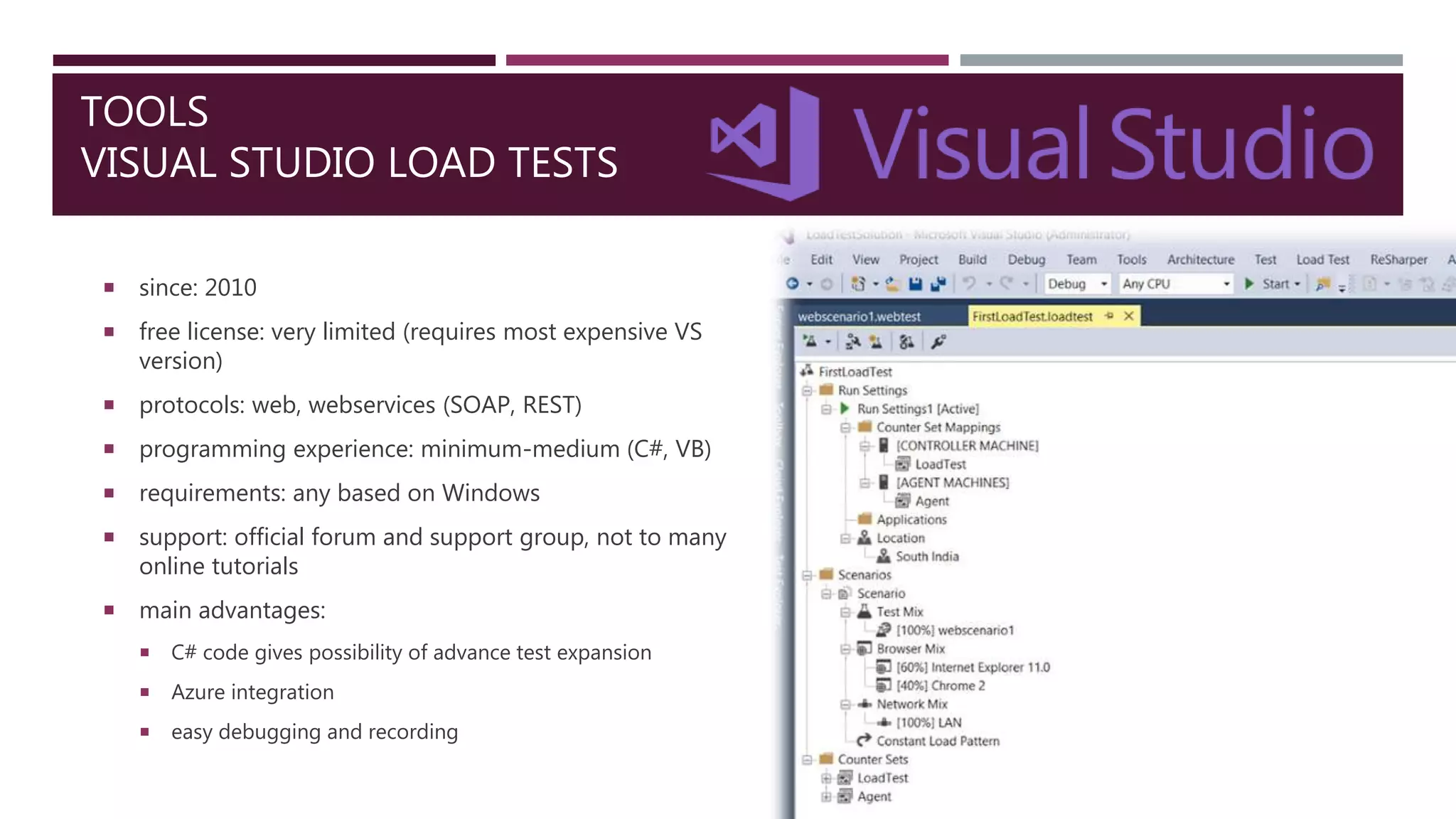 TOOLS
VISUAL STUDIO LOAD TESTS
 since: 2010
 free license: very limited (requires most expensive VS
version)
 protocols: web, webservices (SOAP, REST)
 programming experience: minimum-medium (C#, VB)
 requirements: any based on Windows
 support: official forum and support group, not to many
online tutorials
 main advantages:
 C# code gives possibility of advance test expansion
 Azure integration
 easy debugging and recording
 