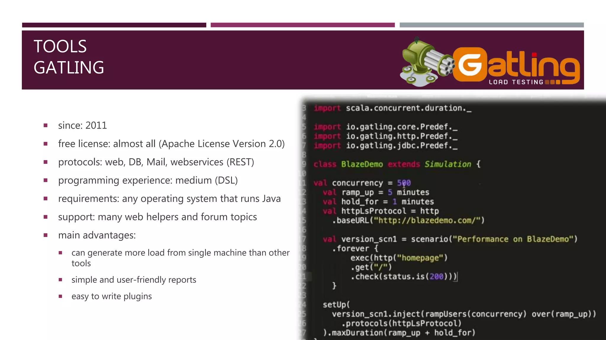 TOOLS
GATLING
 since: 2011
 free license: almost all (Apache License Version 2.0)
 protocols: web, DB, Mail, webservices (REST)
 programming experience: medium (DSL)
 requirements: any operating system that runs Java
 support: many web helpers and forum topics
 main advantages:
 can generate more load from single machine than other
tools
 simple and user-friendly reports
 easy to write plugins
 