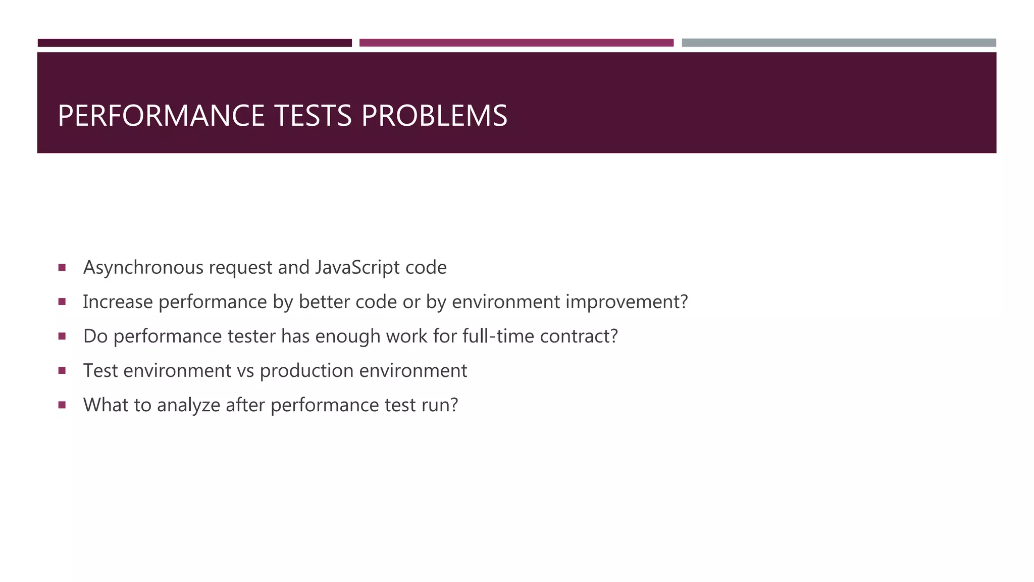 PERFORMANCE TESTS PROBLEMS
 Asynchronous request and JavaScript code
 Increase performance by better code or by environment improvement?
 Do performance tester has enough work for full-time contract?
 Test environment vs production environment
 What to analyze after performance test run?
 