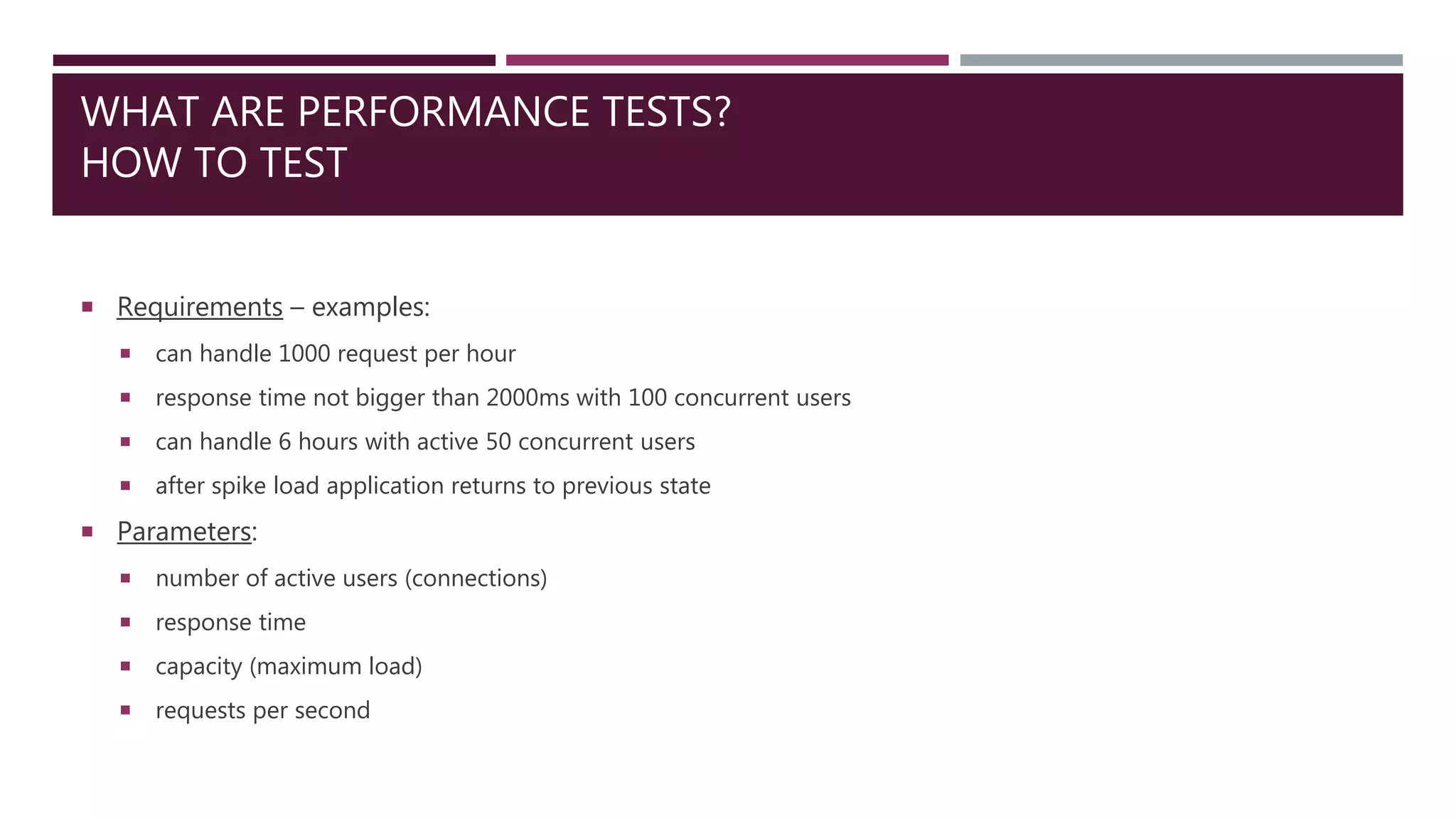 WHAT ARE PERFORMANCE TESTS?
HOW TO TEST
 Requirements – examples:
 can handle 1000 request per hour
 response time not bigger than 2000ms with 100 concurrent users
 can handle 6 hours with active 50 concurrent users
 after spike load application returns to previous state
 Parameters:
 number of active users (connections)
 response time
 capacity (maximum load)
 requests per second
 