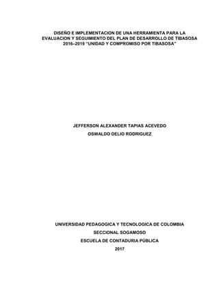DISEÑO E IMPLEMENTACION DE UNA HERRAMIENTA PARA LA
EVALUACION Y SEGUIMIENTO DEL PLAN DE DESARROLLO DE TIBASOSA
2016–2019 “UNIDAD Y COMPROMISO POR TIBASOSA”
JEFFERSON ALEXANDER TAPIAS ACEVEDO
OSWALDO DELIO RODRIGUEZ
UNIVERSIDAD PEDAGOGICA Y TECNOLOGICA DE COLOMBIA
SECCIONAL SOGAMOSO
ESCUELA DE CONTADURIA PÚBLICA
2017
 