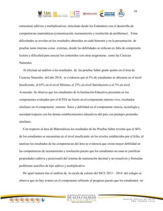 18
estructuras aditivas y multiplicativas; articulado desde los Estándares con el desarrollo de
competencias matemáticas (comunicación, razonamiento y resolución de problemas) . Estas
dificultades se revelan en los resultados obtenidos en cada bimestre y en la presentación de
pruebas tanto internas como externas, donde las debilidades se enfocan en falta de compresión
lectora y dificultad para asociar los contenidos con otras asignaturas como las Ciencias
Naturales.
Al efectuar un análisis a los resultados de las pruebas Saber grado quinto en el área de
Ciencias Naturales del año 2014, se evidencia que el 5% de estudiantes se ubicaron en el nivel
Insuficiente, el 65% en el nivel Mínimo, el 23% en nivel Satisfactorio y el 7% en nivel
Avanzado. Se observa que los estudiantes de la Institución Educativa presentan en los
componentes evaluados por el ICFES un fuerte en el componente entorno vivo, resultados
similares en el componente entorno físico y debilidad en el componente ciencia, tecnología y
sociedad respecto con los demás establecimientos educativos del país con puntajes promedio
similares.
Con respecto al área de Matemáticas los resultados de las Pruebas Saber revelan que el 46%
de los estudiantes se encuentran en el nivel insuficiente en los niveles establecidos por el Icfes, al
analizar los resultados de las competencias del área se evidencia que existe mayor debilidad en
las competencias de razonamiento y resolución puesto que los estudiantes no usan ni justifican
propiedades (aditiva y posicional) del sistema de numeración decimal y no resuelven y formulan
problemas sencillos de tipo aditivo y multiplicativo
De igual manera tras el análisis de la escala de valores del ISCE 2013 – 2014 del colegio se
observa que no hay avance en el componente referente al progreso puesto que los estudiantes no
 
