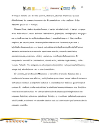 22
de rotación permite a las docentes conocer, identificar, observar, determinar y evaluar
dificultades en los procesos de construcción del conocimiento en los estudiantes de los
diferentes grados que se manejan.
El desarrollo de esta investigación fomenta el trabajo interdisciplinario, el trabajo en equipo
de los profesores de Ciencias Naturales y Matemáticas, proporciona una experiencia pedagógica
que pretende permear los ambientes de enseñanza y aprendizaje que en el futuro pueda ser
empleado por otros docentes. La estrategia busca favorecer el desarrollo de procesos y
habilidades de pensamiento en el área de matemáticas articulando contenidos de la Ciencias
Naturales encaminadas a estimular las operaciones mentales, activar la capacidad de
razonamiento, de pensamiento crítico y creativo que contribuyan al afianzamiento de
competencias matemáticas (razonamiento, comunicación y solución de problemas) y de las
Ciencias Naturales (Uso comprensivo del conocimiento científico, explicación de fenómenos e
indagación); además formar para la toma de decisiones.
En Colombia, en la Educación Matemática se encuentran propuestas didácticas para la
enseñanza de las estructuras aditivas y multiplicativas y son escasas las que están articuladas con
las Ciencias Naturales, es importante incluir en el aula mediaciones didácticas que articulen el
contexto del estudiante con las matemáticas, la relación de las matemáticas con otras disciplinas
como las Ciencias Naturales, por tanto en la Institución IELI es necesario implementar esta
propuesta didáctica y aplicar una metodología distinta a la expositiva o tradicional para superar
las dificultades, transformar los resultados en estas áreas del conocimiento y reflexionar sobre las
productos obtenidos.
 